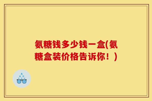 氨糖钱多少钱一盒(氨糖盒装价格告诉你！)