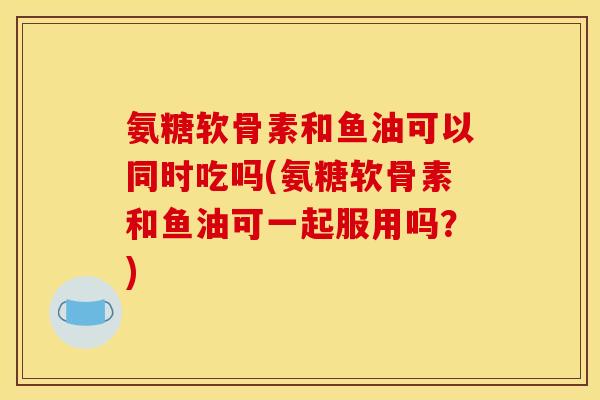 氨糖软骨素和鱼油可以同时吃吗(氨糖软骨素和鱼油可一起服用吗?) 氨糖软骨素和鱼油可以同时吃吗(氨糖软骨素和鱼油可一起服用吗?)