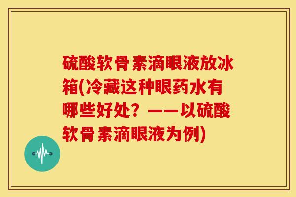 硫酸软骨素滴眼液放冰箱(冷藏这种眼药水有哪些好处?——以硫酸软骨素滴眼液为例) 硫酸软骨素滴眼液放冰箱(冷藏这种眼药水有哪些好处?——以硫酸软骨素滴眼液为例)