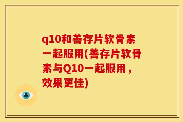 q10和善存片软骨素一起服用(善存片软骨素与Q10一起服用，效果更佳)