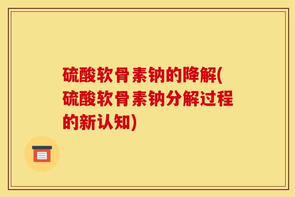 硫酸软骨素钠的降解(硫酸软骨素钠分解过程的新认知)
