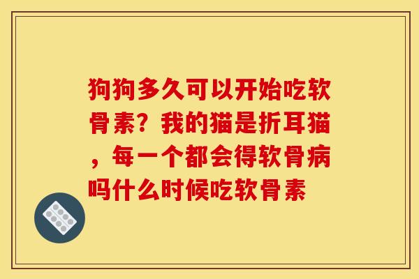 狗狗多久可以开始吃软骨素？我的猫是折耳猫，每一个都会得软骨吗什么时候吃软骨素