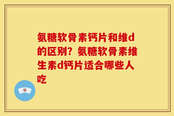氨糖软骨素钙片和维d的区别?氨糖软骨素维生素d钙片适合哪些人吃 氨糖软骨素钙片和维d的区别?氨糖软骨素维生素d钙片适合哪些人吃
