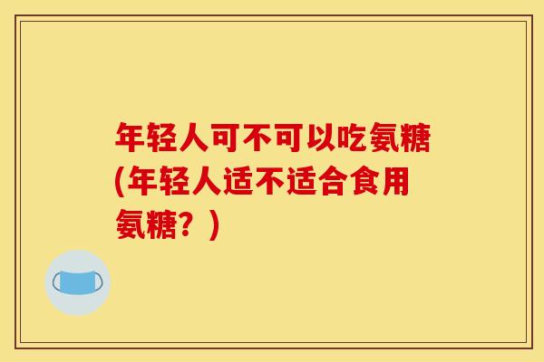 年轻人可不可以吃氨糖(年轻人适不适合食用氨糖？)