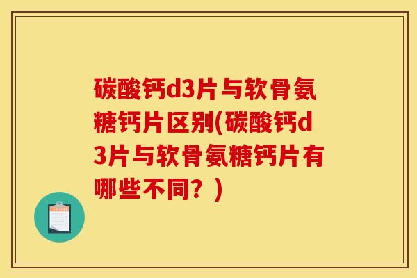 碳酸钙d3片与软骨氨糖钙片区别(碳酸钙d3片与软骨氨糖钙片有哪些不同？)
