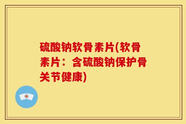 硫酸钠软骨素片(软骨素片：含硫酸钠保护骨关节健康)