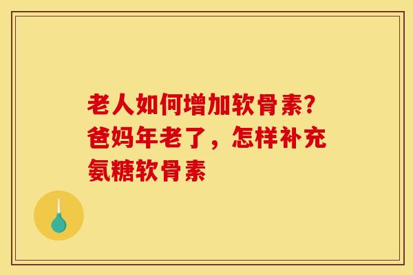 老人如何增加软骨素？爸妈年老了，怎样补充氨糖软骨素