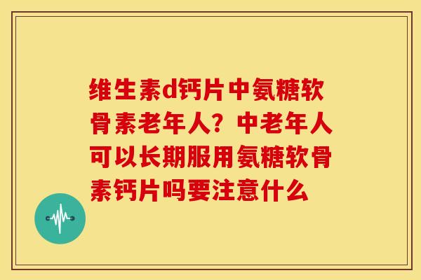 维生素d钙片中氨糖软骨素老年人?中老年人可以长期服用氨糖软骨素钙片吗要注意什么 维生素d钙片中氨糖软骨素老年人?中老年人可以长期服用氨糖软骨素钙片吗要注意什么