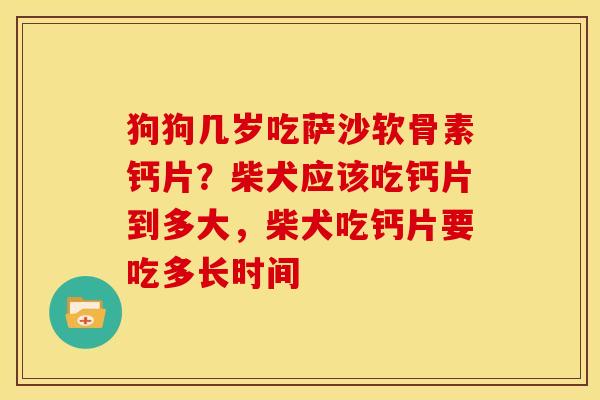 狗狗几岁吃萨沙软骨素钙片？柴犬应该吃钙片到多大，柴犬吃钙片要吃多长时间