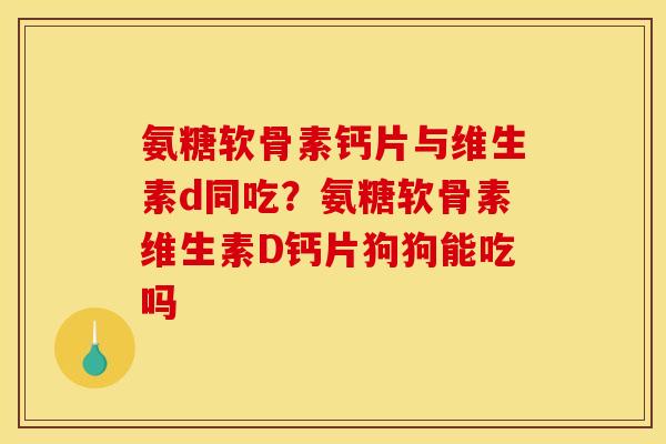 氨糖软骨素钙片与维生素d同吃？氨糖软骨素维生素D钙片狗狗能吃吗