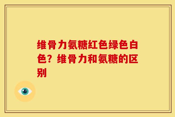 维骨力氨糖红色绿色白色?维骨力和氨糖的区别 维骨力氨糖红色绿色白色?维骨力和氨糖的区别