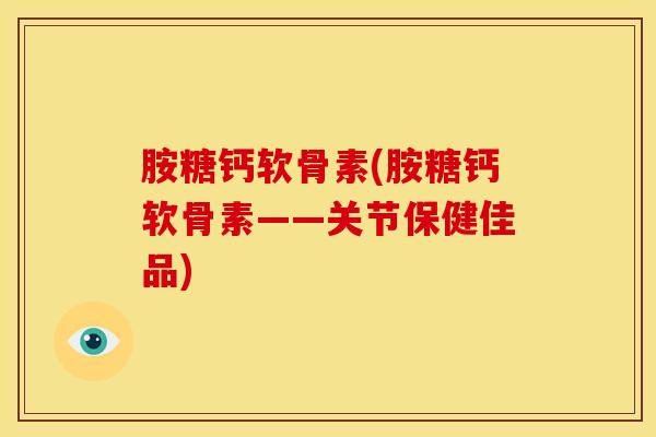 胺糖钙软骨素(胺糖钙软骨素——关节保健佳品) 胺糖钙软骨素(胺糖钙软骨素——关节保健佳品)