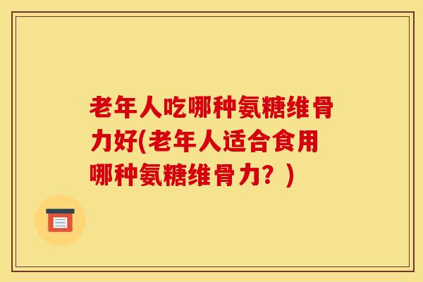 老年人吃哪种氨糖维骨力好(老年人适合食用哪种氨糖维骨力?) 老年人吃哪种氨糖维骨力好(老年人适合食用哪种氨糖维骨力?)