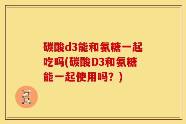 碳酸d3能和氨糖一起吃吗(碳酸D3和氨糖能一起使用吗？)