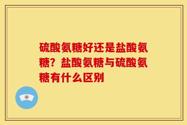 硫酸氨糖好还是盐酸氨糖?盐酸氨糖与硫酸氨糖有什么区别 硫酸氨糖好还是盐酸氨糖?盐酸氨糖与硫酸氨糖有什么区别