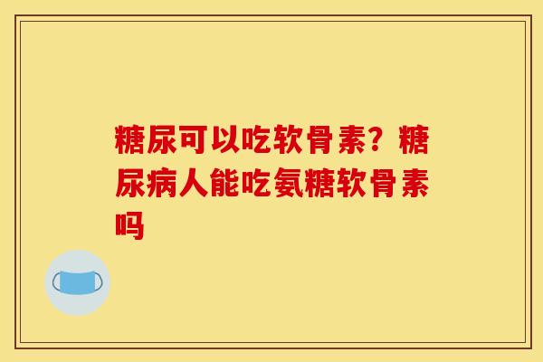 糖尿可以吃软骨素？人能吃氨糖软骨素吗