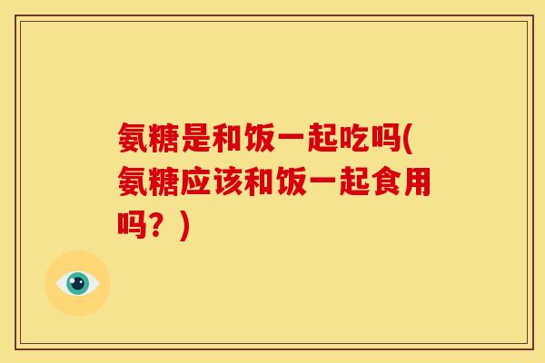 氨糖是和饭一起吃吗(氨糖应该和饭一起食用吗?) 氨糖是和饭一起吃吗(氨糖应该和饭一起食用吗?)