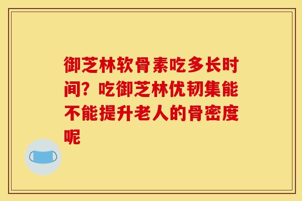 御芝林软骨素吃多长时间?吃御芝林优韧集能不能提升老人的骨密度呢 御芝林软骨素吃多长时间?吃御芝林优韧集能不能提升老人的骨密度呢