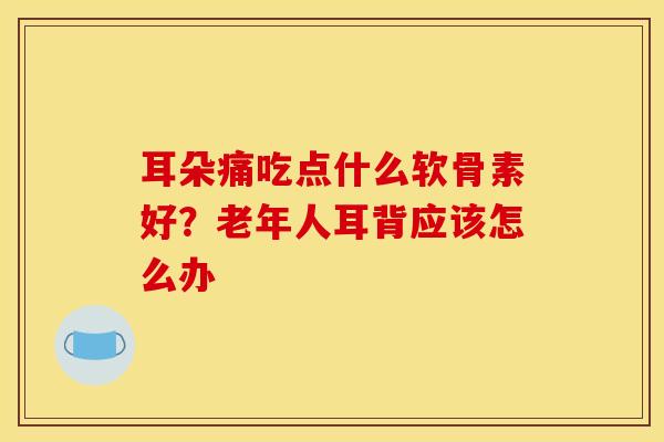 耳朵痛吃点什么软骨素好?老年人耳背应该怎么办 耳朵痛吃点什么软骨素好?老年人耳背应该怎么办