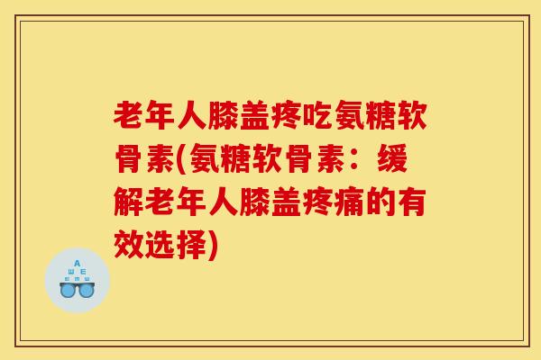 老年人膝盖疼吃氨糖软骨素(氨糖软骨素：缓解老年人膝盖的有效选择)