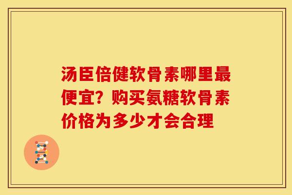 汤臣倍健软骨素哪里便宜?购买氨糖软骨素价格为多少才会合理 汤臣倍健软骨素哪里便宜?购买氨糖软骨素价格为多少才会合理