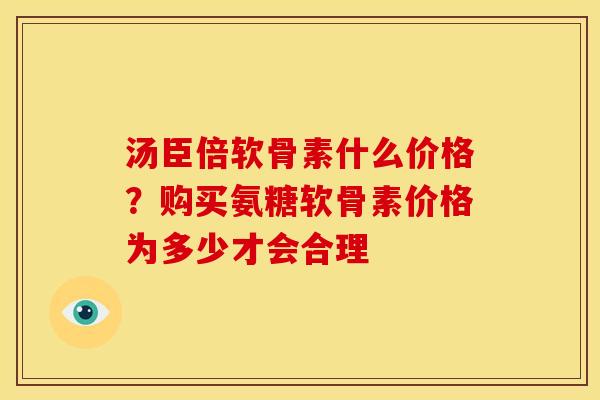 汤臣倍软骨素什么价格？购买氨糖软骨素价格为多少才会合理
