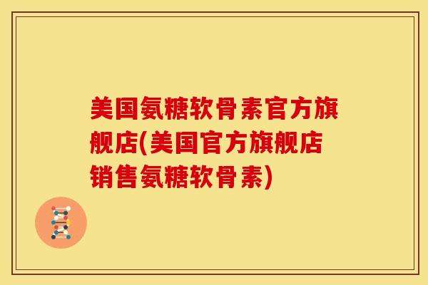 美国氨糖软骨素官方旗舰店(美国官方旗舰店销售氨糖软骨素)