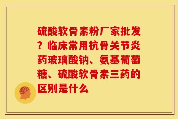 硫酸软骨素粉厂家批发?临床常用抗骨药玻璃酸钠、氨基葡萄糖、硫酸软骨素三药的区别是什么 硫酸软骨素粉厂家批发?临床常用抗骨药玻璃酸钠、氨基葡萄糖、硫酸软骨素三药的区别是什么