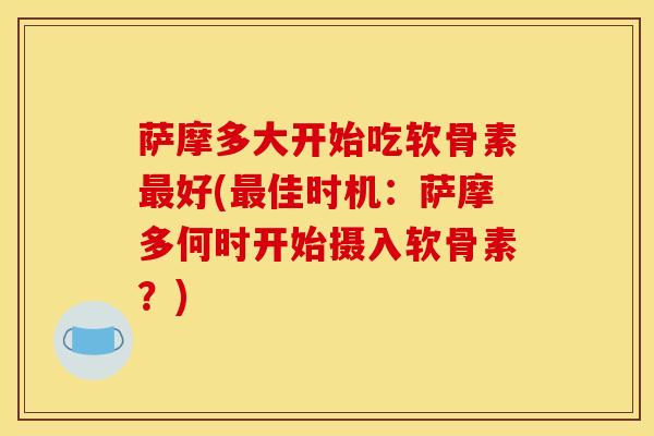 萨摩多大开始吃软骨素好(佳时机:萨摩多何时开始摄入软骨素?) 萨摩多大开始吃软骨素好(佳时机:萨摩多何时开始摄入软骨素?)