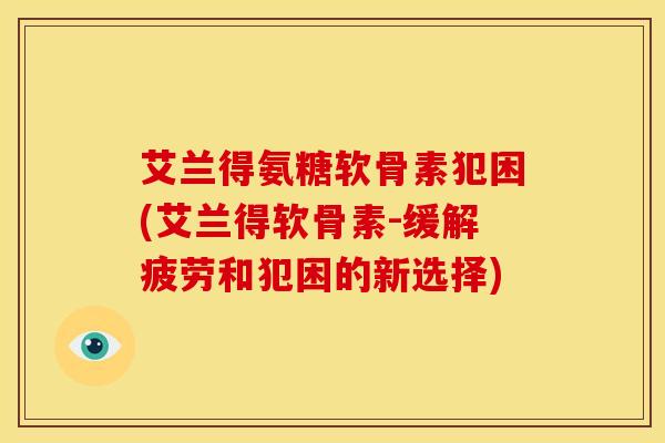艾兰得氨糖软骨素犯困(艾兰得软骨素-缓解疲劳和犯困的新选择) 艾兰得氨糖软骨素犯困(艾兰得软骨素-缓解疲劳和犯困的新选择)