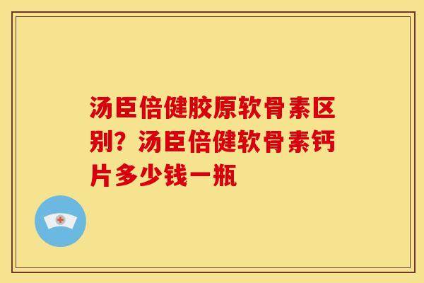 汤臣倍健胶原软骨素区别?汤臣倍健软骨素钙片多少钱一瓶 汤臣倍健胶原软骨素区别?汤臣倍健软骨素钙片多少钱一瓶