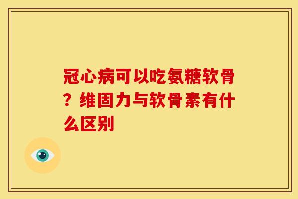 可以吃氨糖软骨?维固力与软骨素有什么区别 可以吃氨糖软骨?维固力与软骨素有什么区别
