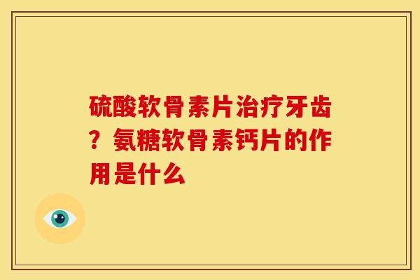 硫酸软骨素片牙齿?氨糖软骨素钙片的作用是什么 硫酸软骨素片牙齿?氨糖软骨素钙片的作用是什么