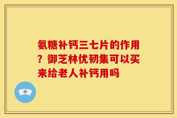 氨糖补钙三七片的作用？御芝林优韧集可以买来给老人补钙用吗