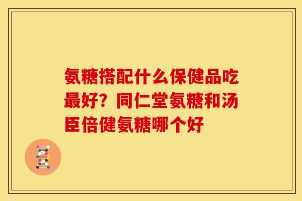 氨糖搭配什么保健品吃好？同仁堂氨糖和汤臣倍健氨糖哪个好