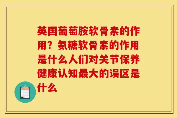 英国葡萄胺软骨素的作用?氨糖软骨素的作用是什么人们对关节保养健康认知大的误区是什么 英国葡萄胺软骨素的作用?氨糖软骨素的作用是什么人们对关节保养健康认知大的误区是什么