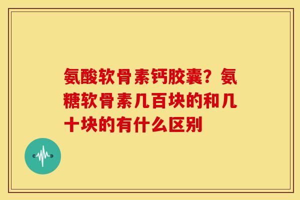 氨酸软骨素钙胶囊?氨糖软骨素几百块的和几十块的有什么区别 氨酸软骨素钙胶囊?氨糖软骨素几百块的和几十块的有什么区别