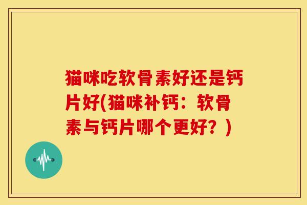猫咪吃软骨素好还是钙片好(猫咪补钙:软骨素与钙片哪个更好?) 猫咪吃软骨素好还是钙片好(猫咪补钙:软骨素与钙片哪个更好?)