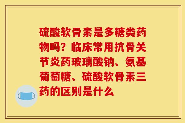 硫酸软骨素是多糖类吗？临床常用抗骨药玻璃酸钠、氨基葡萄糖、硫酸软骨素三药的区别是什么