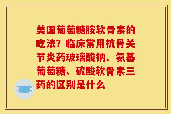 美国葡萄糖胺软骨素的吃法?临床常用抗骨药玻璃酸钠、氨基葡萄糖、硫酸软骨素三药的区别是什么 美国葡萄糖胺软骨素的吃法?临床常用抗骨药玻璃酸钠、氨基葡萄糖、硫酸软骨素三药的区别是什么