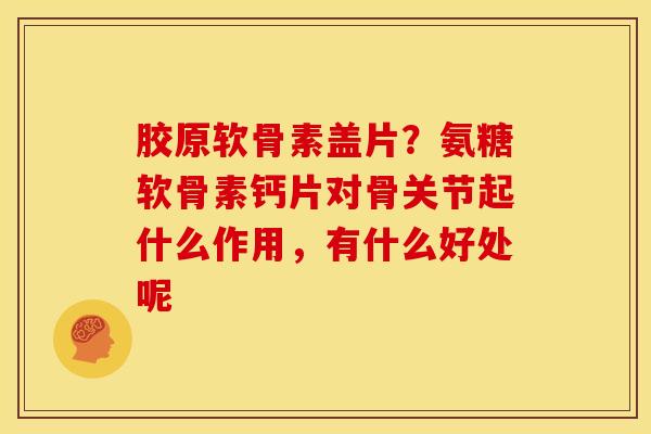 胶原软骨素盖片?氨糖软骨素钙片对骨关节起什么作用,有什么好处呢 胶原软骨素盖片?氨糖软骨素钙片对骨关节起什么作用,有什么好处呢