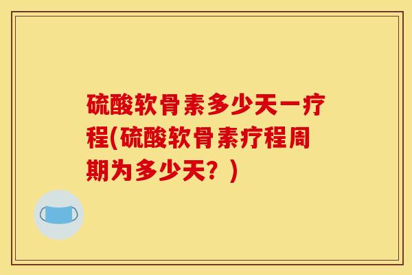 硫酸软骨素多少天一疗程(硫酸软骨素疗程周期为多少天？)