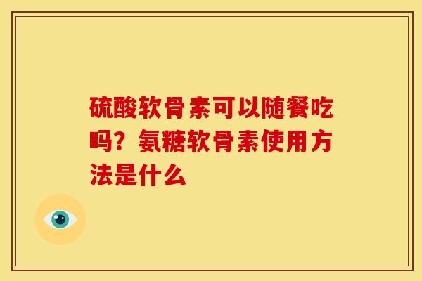 硫酸软骨素可以随餐吃吗?氨糖软骨素使用方法是什么 硫酸软骨素可以随餐吃吗?氨糖软骨素使用方法是什么