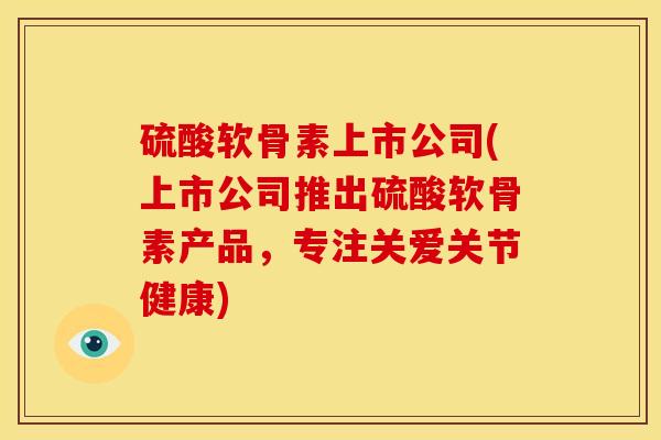 硫酸软骨素上市公司(上市公司推出硫酸软骨素产品，专注关爱关节健康)