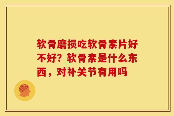 软骨磨损吃软骨素片好不好？软骨素是什么东西，对补关节有用吗