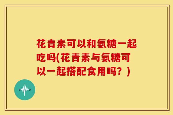 花青素可以和氨糖一起吃吗(花青素与氨糖可以一起搭配食用吗?) 花青素可以和氨糖一起吃吗(花青素与氨糖可以一起搭配食用吗?)