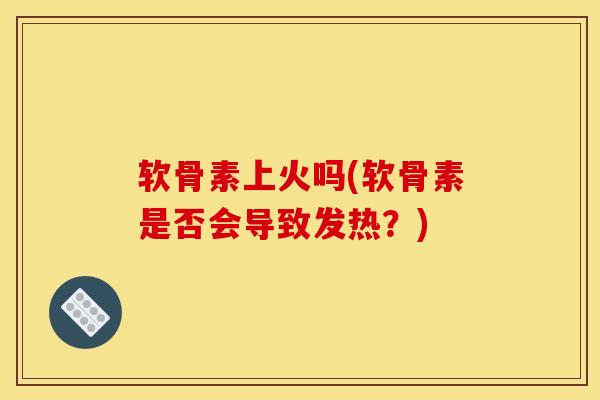 软骨素上火吗(软骨素是否会导致发热?) 软骨素上火吗(软骨素是否会导致发热?)