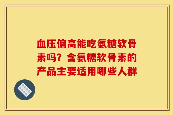 偏高能吃氨糖软骨素吗?含氨糖软骨素的产品主要适用哪些人群 偏高能吃氨糖软骨素吗?含氨糖软骨素的产品主要适用哪些人群