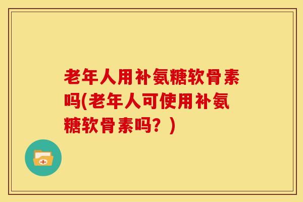 老年人用补氨糖软骨素吗(老年人可使用补氨糖软骨素吗?) 老年人用补氨糖软骨素吗(老年人可使用补氨糖软骨素吗?)