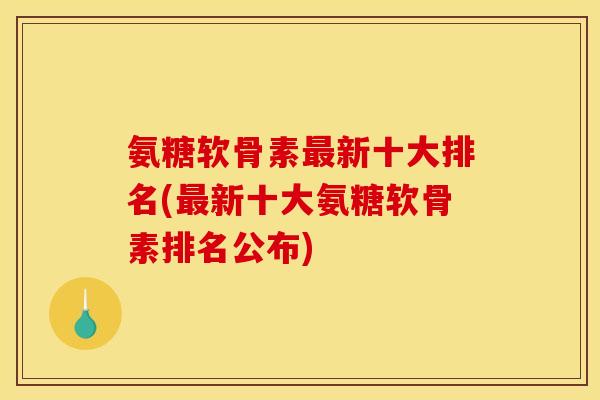 氨糖软骨素新十大排名(新十大氨糖软骨素排名公布)
